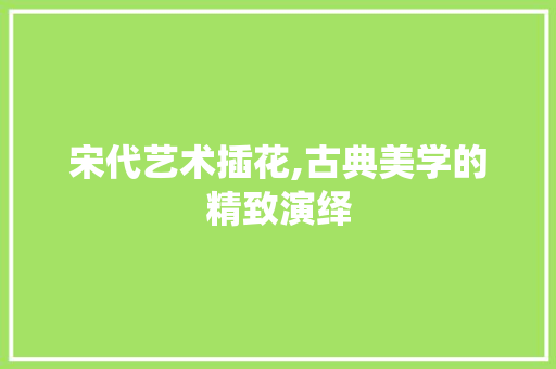 宋代艺术插花,古典美学的精致演绎