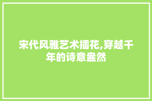 宋代风雅艺术插花,穿越千年的诗意盎然