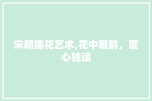 宋朝插花艺术,花中雅韵，匠心独运