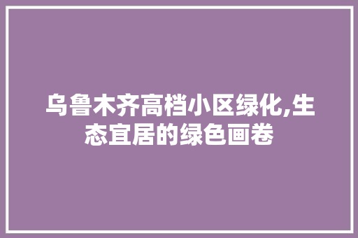 乌鲁木齐高档小区绿化,生态宜居的绿色画卷