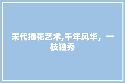宋代插花艺术,千年风华，一枝独秀