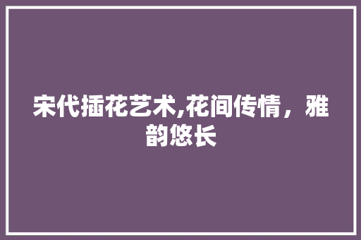 宋代插花艺术,花间传情，雅韵悠长