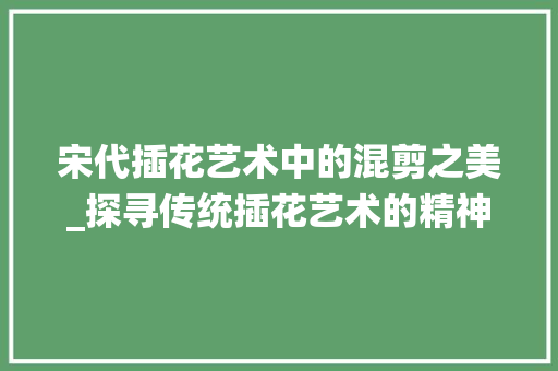 宋代插花艺术中的混剪之美_探寻传统插花艺术的精神内涵