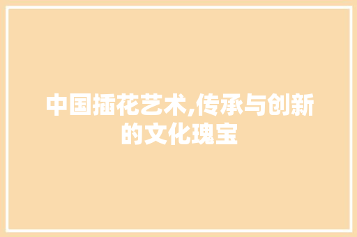 中国插花艺术,传承与创新的文化瑰宝
