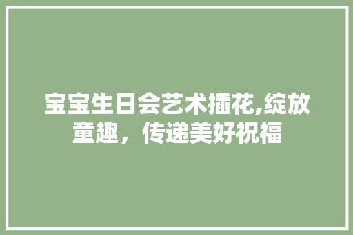 宝宝生日会艺术插花,绽放童趣，传递美好祝福