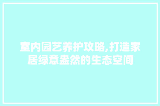 室内园艺养护攻略,打造家居绿意盎然的生态空间