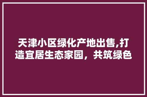 天津小区绿化产地出售,打造宜居生态家园，共筑绿色梦想