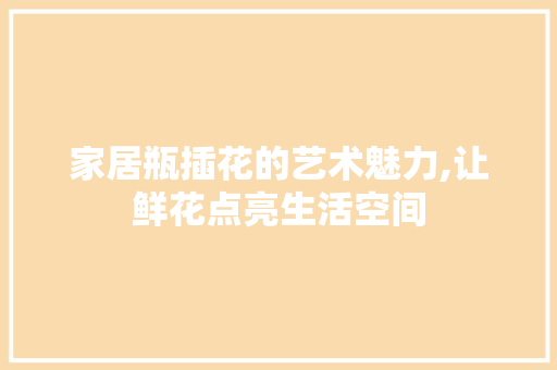 家居瓶插花的艺术魅力,让鲜花点亮生活空间