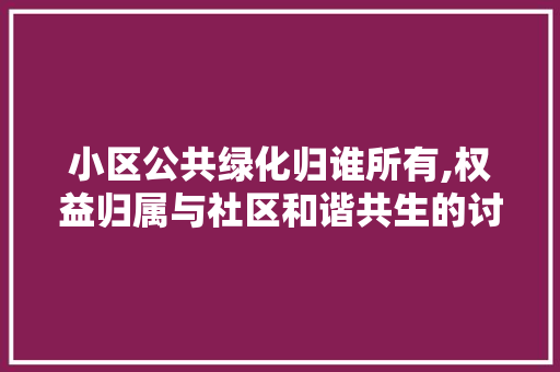 小区公共绿化归谁所有,权益归属与社区和谐共生的讨论