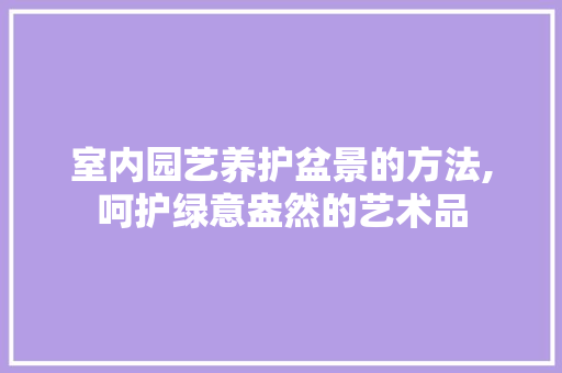 室内园艺养护盆景的方法,呵护绿意盎然的艺术品