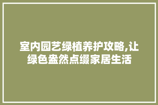 室内园艺绿植养护攻略,让绿色盎然点缀家居生活