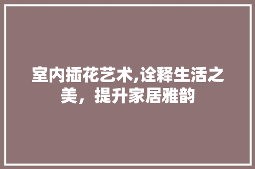 室内插花艺术,诠释生活之美，提升家居雅韵