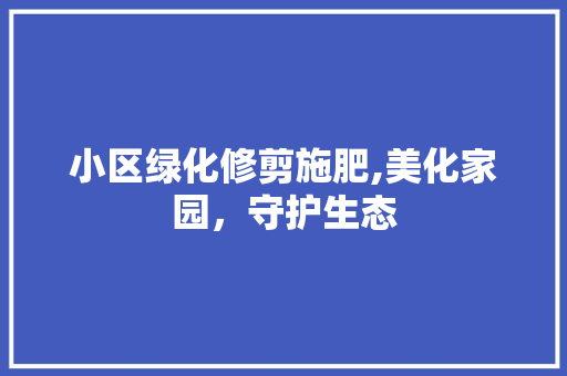 小区绿化修剪施肥,美化家园，守护生态