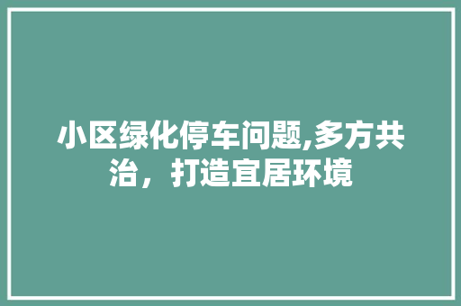 小区绿化停车问题,多方共治，打造宜居环境