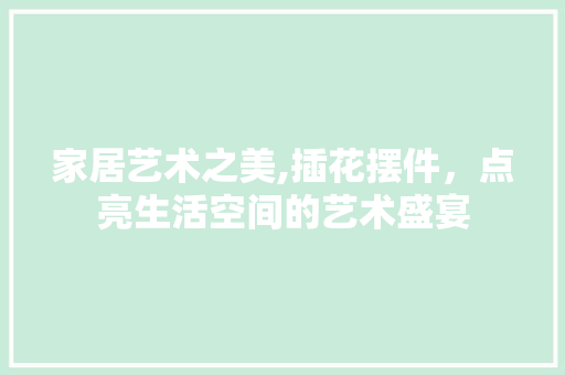 家居艺术之美,插花摆件，点亮生活空间的艺术盛宴