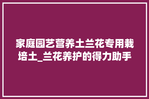 家庭园艺营养土兰花专用栽培土_兰花养护的得力助手