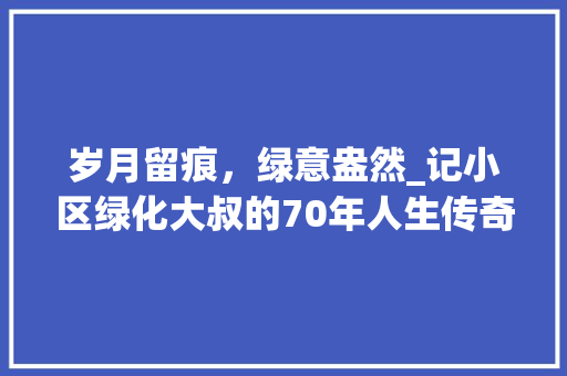 岁月留痕，绿意盎然_记小区绿化大叔的70年人生传奇
