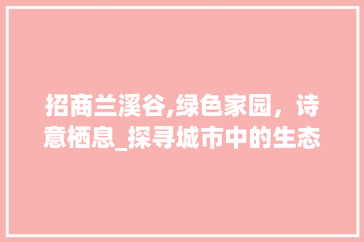 招商兰溪谷,绿色家园，诗意栖息_探寻城市中的生态绿洲