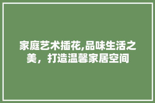 家庭艺术插花,品味生活之美，打造温馨家居空间