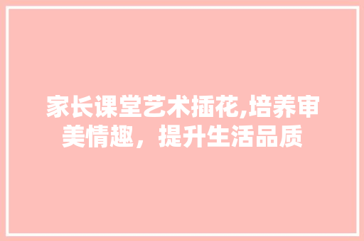 家长课堂艺术插花,培养审美情趣，提升生活品质