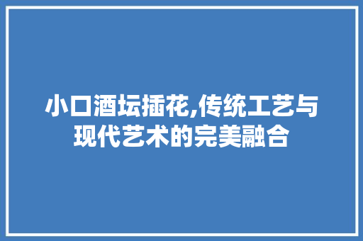 小口酒坛插花,传统工艺与现代艺术的完美融合