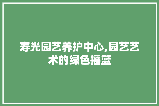 寿光园艺养护中心,园艺艺术的绿色摇篮